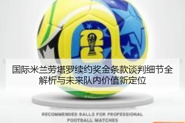 国际米兰劳塔罗续约奖金条款谈判细节全解析与未来队内价值新定位