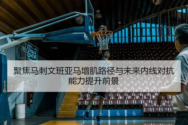 聚焦马刺文班亚马增肌路径与未来内线对抗能力提升前景